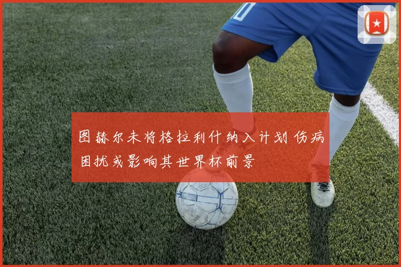 图赫尔未将格拉利什纳入计划 伤病困扰或影响其世界杯前景